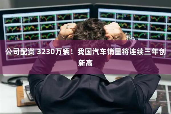 公司配资 3230万辆！我国汽车销量将连续三年创新高