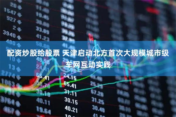 配资炒股给股票 天津启动北方首次大规模城市级车网互动实践