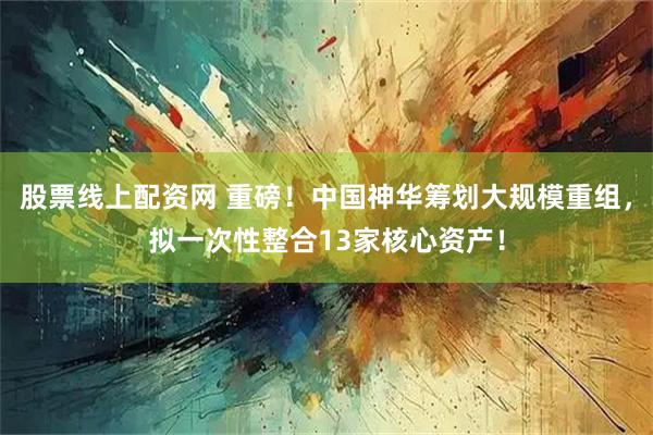 股票线上配资网 重磅！中国神华筹划大规模重组，拟一次性整合13家核心资产！