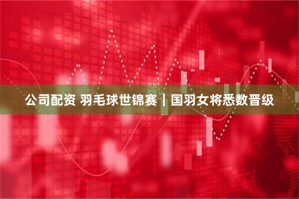 公司配资 羽毛球世锦赛｜国羽女将悉数晋级