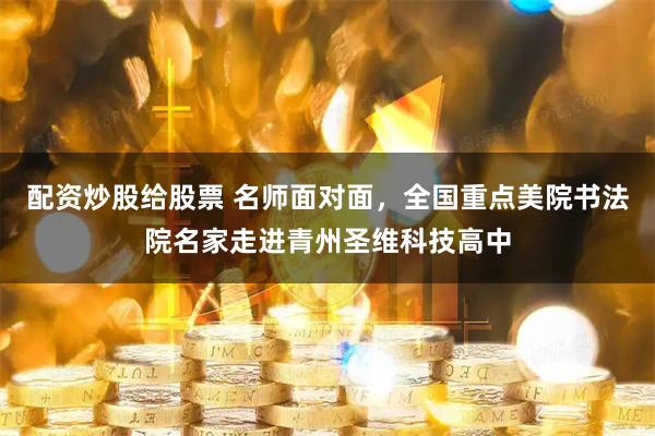 配资炒股给股票 名师面对面，全国重点美院书法院名家走进青州圣维科技高中