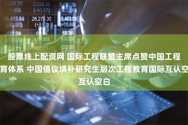 股票线上配资网 国际工程联盟主席点赞中国工程教育体系 中国倡议填补研究生层次工程教育国际互认空白