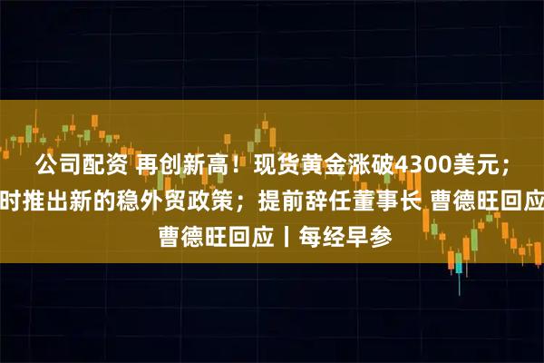 公司配资 再创新高！现货黄金涨破4300美元；商务部：适时推出新的稳外贸政策；提前辞任董事长 曹德旺回应丨每经早参
