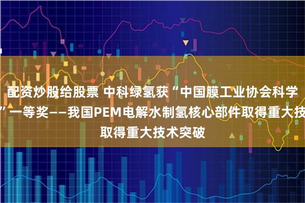 配资炒股给股票 中科绿氢获“中国膜工业协会科学技术奖”一等奖——我国PEM电解水制氢核心部件取得重大技术突破