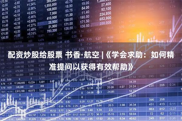 配资炒股给股票 书香·航空 |《学会求助：如何精准提问以获得有效帮助》