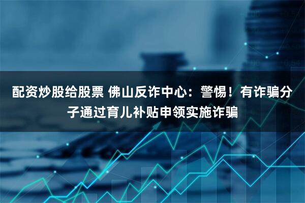 配资炒股给股票 佛山反诈中心：警惕！有诈骗分子通过育儿补贴申领实施诈骗