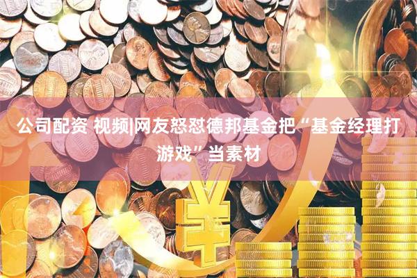 公司配资 视频|网友怒怼德邦基金把“基金经理打游戏”当素材