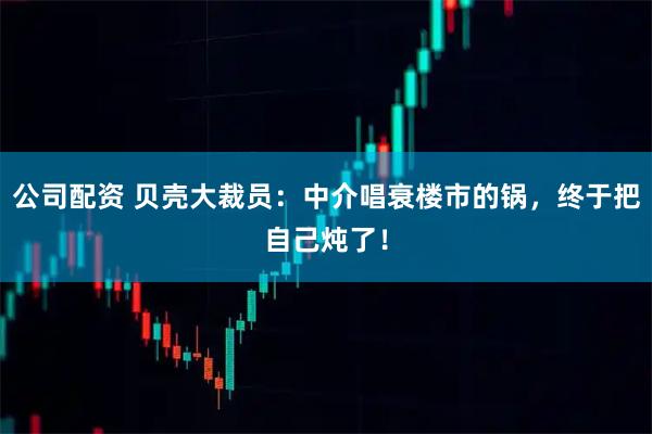 公司配资 贝壳大裁员：中介唱衰楼市的锅，终于把自己炖了！