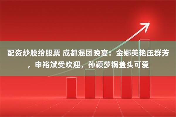 配资炒股给股票 成都混团晚宴：金娜英艳压群芳，申裕斌受欢迎，孙颖莎锅盖头可爱