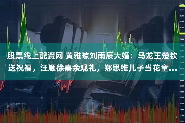 股票线上配资网 黄雅琼刘雨辰大婚：马龙王楚钦送祝福，汪顺徐嘉余观礼，郑思维儿子当花童…