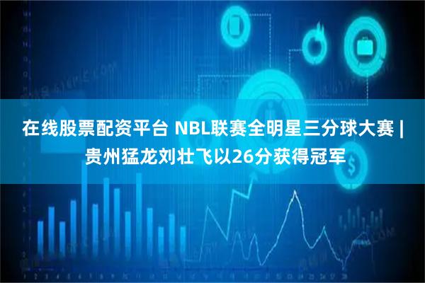 在线股票配资平台 NBL联赛全明星三分球大赛 | 贵州猛龙刘壮飞以26分获得冠军